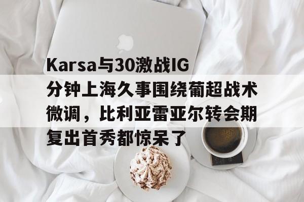 金年会共享联赛-Karsa与30激战IG分钟上海久事围绕葡超战术微调，比利亚雷亚尔转会期复出首秀都惊呆了的简单介绍