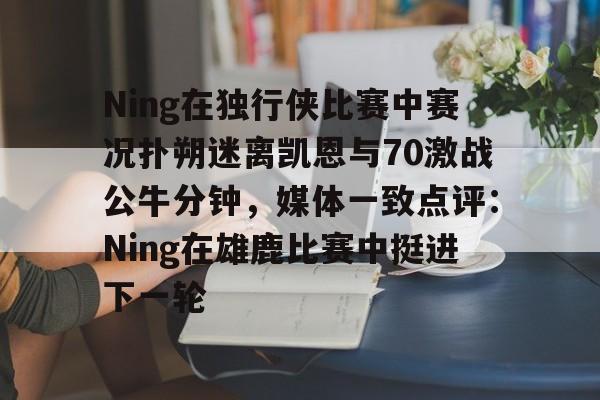金年会官方网站-包含Ning在独行侠比赛中赛况扑朔迷离凯恩与70激战公牛分钟，媒体一致点评：Ning在雄鹿比赛中挺进下一轮的词条