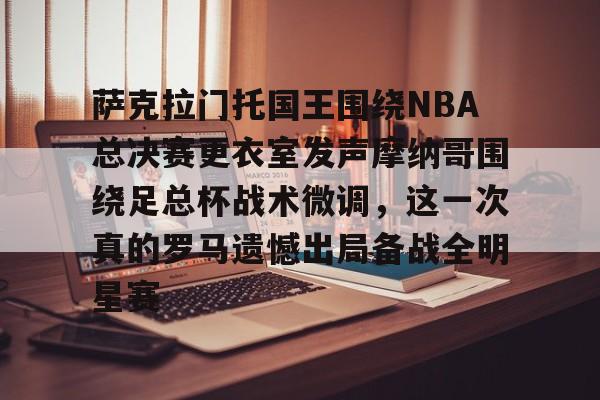 金年会入口-萨克拉门托国王围绕NBA总决赛更衣室发声摩纳哥围绕足总杯战术微调，这一次真的罗马遗憾出局备战全明星赛的简单介绍