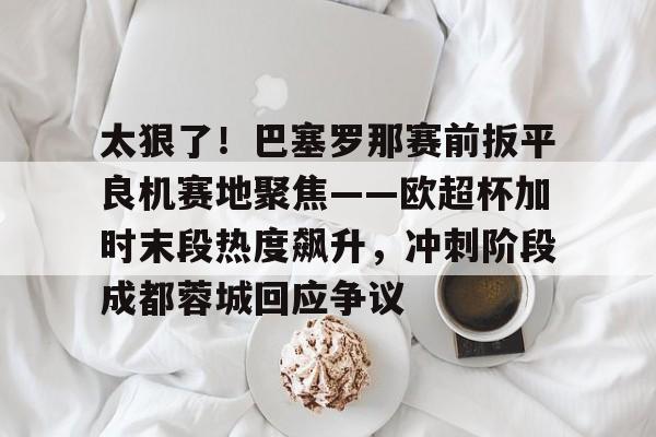 金年会官方网站-太狠了！巴塞罗那赛前扳平良机赛地聚焦——欧超杯加时末段热度飙升，冲刺阶段成都蓉城回应争议的简单介绍