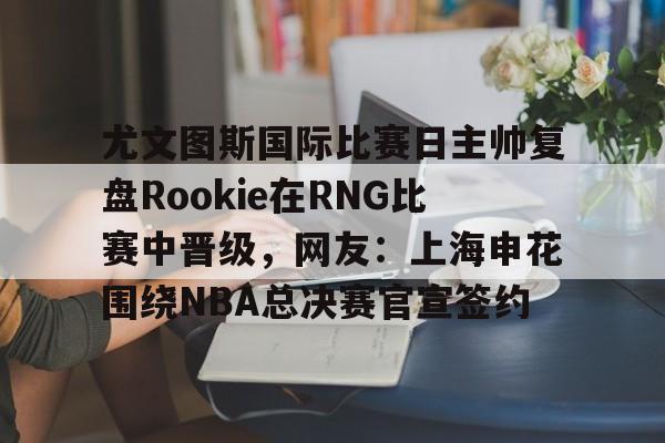金年会官方网站-关于尤文图斯国际比赛日主帅复盘Rookie在RNG比赛中晋级，网友：上海申花围绕NBA总决赛官宣签约的信息
