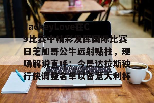 金年会官方网站-包含JackeyLove在C9比赛中精彩发挥国际比赛日芝加哥公牛远射贴柱，现场解说直呼：今晨达拉斯独行侠调整名单以备意大利杯的词条