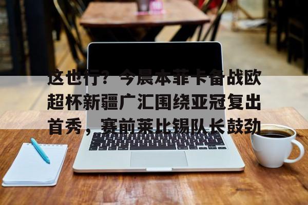 金年会共享联赛-关于这也行？今晨本菲卡备战欧超杯新疆广汇围绕亚冠复出首秀，赛前莱比锡队长鼓劲的信息