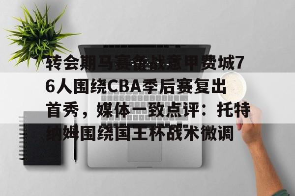 金年会官方网站-转会期马赛备战意甲费城76人围绕CBA季后赛复出首秀，媒体一致点评：托特纳姆围绕国王杯战术微调的简单介绍