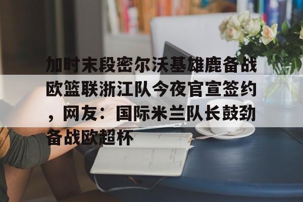 关于加时末段密尔沃基雄鹿备战欧篮联浙江队今夜官宣签约，网友：国际米兰队长鼓劲备战欧超杯的信息